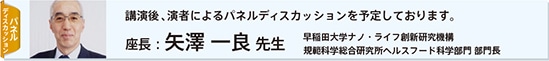 パネルディスカッション：講演後、演者によるパネルディスカッションを予定しております。　座長：矢澤 一良 先生　早稲田大学ナノ・ライフ創新研究機構　規範科学総合研究所ヘルスフード科学部門 部門長