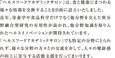 「ヘルスフードアカデミックサロン」は、食と健康にまつわる様々な情報を交換することを目的に設立いたしました。近年、栄養学や食品科学だけでなく他分野を交えた異分野融合型研究の有用性が説かれ、他分野知識を取り入れたヘルスイノベーションが期待されています。「ヘルスフードアカデミックサロン」でも特定の分野にとらわれず、様々な分野の方々との交流を介して、人々の健康感の向上に寄与する活動支援を行ってまいります。