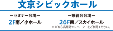 文京シビックホール セミナー会場[2F南／小ホール] 懇親会会場[26F南／スカイホール ＊1Fから高層階エレベーターをご利用ください。]