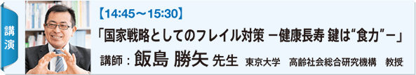 【14:45〜15:30】 「国家戦略としてのフレイル対策 −健康長寿 鍵は“食力”−」 講師：飯島 勝矢 先生 東京大学　高齢社会総合研究機構　教授