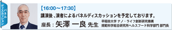 【16:00〜17:30】 講演後 、演者によるパネルディスカッションを予定しております。 座長：矢澤 一良 先生 早稲田大学 ナノ・ライフ創新研究機構 規範科学総合研究所ヘルスフード科学部門 部門長