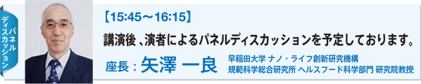 ディスカッションパネル：【15:45〜16:15】 講演後 、演者によるパネルディスカッションを予定しております。 座長：矢澤 一良 早稲田大学 ナノ・ライフ創新研究機構 規範科学総合研究所 ヘルスフード科学部門 研究院教授