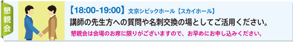 【18:00-19:00】 文京シビックホール【スカイホール】 講師の先生方への質問や名刺交換の場としてご活用ください。 懇親会は会場のお席に限りがございますので、お早めにお申し込みください。