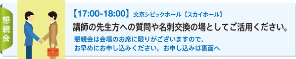 懇親会：【17:00-18:00】文京シビックホール【スカイホール】 講師の先生方への質問や名刺交換の場としてご活用ください。 懇親会は会場のお席に限りがございますので、お早めにお申し込みください。お申し込みは裏面へ