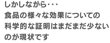 しかしながら・・・　食品の様々な効果についての科学的な証明はまだまだ少ないのが現状です。